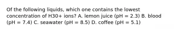 Of the following liquids, which one contains the lowest concentration of H30+ ions? A. lemon juice (pH = 2.3) B. blood (pH = 7.4) C. seawater (pH = 8.5) D. coffee (pH = 5.1)