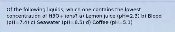 Of the following liquids, which one contains the lowest concentration of H3O+ ions? a) Lemon juice (pH=2.3) b) Blood (pH=7.4) c) Seawater (pH=8.5) d) Coffee (pH=5.1)