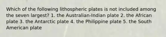 Which of the following lithospheric plates is not included among the seven largest? 1. the Australian-Indian plate 2. the African plate 3. the Antarctic plate 4. the Philippine plate 5. the South American plate