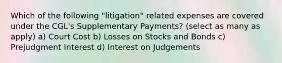 Which of the following "litigation" related expenses are covered under the CGL's Supplementary Payments? (select as many as apply) a) Court Cost b) Losses on Stocks and Bonds c) Prejudgment Interest d) Interest on Judgements