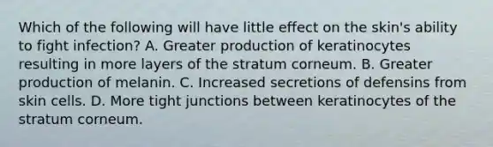 Which of the following will have little effect on the skin's ability to fight infection? A. Greater production of keratinocytes resulting in more layers of the stratum corneum. B. Greater production of melanin. C. Increased secretions of defensins from skin cells. D. More tight junctions between keratinocytes of the stratum corneum.