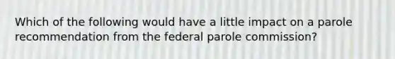 Which of the following would have a little impact on a parole recommendation from the federal parole commission?