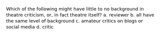 Which of the following might have little to no background in theatre criticism, or, in fact theatre itself? a. reviewer b. all have the same level of background c. amateur critics on blogs or social media d. critic