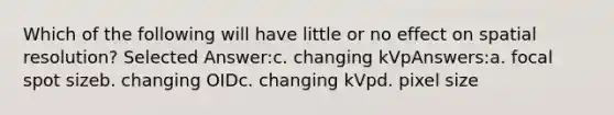 Which of the following will have little or no effect on spatial resolution? Selected Answer:c. changing kVpAnswers:a. focal spot sizeb. changing OIDc. changing kVpd. pixel size