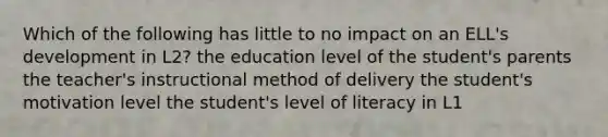 Which of the following has little to no impact on an ELL's development in L2? the education level of the student's parents the teacher's instructional method of delivery the student's motivation level the student's level of literacy in L1