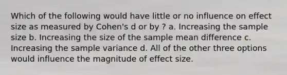 Which of the following would have little or no influence on effect size as measured by Cohen's d or by ? a. Increasing the sample size b. Increasing the size of the sample mean difference c. Increasing the sample variance d. All of the other three options would influence the magnitude of effect size.