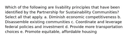 Which of the following are livability principles that have been identified by the Partnership for Sustainability Communities? Select all that apply. a. Diminish economic competitiveness b. Disassemble existing communities c. Coordinate and leverage federal policies and investment d. Provide more transportation choices e. Promote equitable, affordable housing