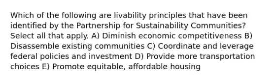 Which of the following are livability principles that have been identified by the Partnership for Sustainability Communities? Select all that apply. A) Diminish economic competitiveness B) Disassemble existing communities C) Coordinate and leverage federal policies and investment D) Provide more transportation choices E) Promote equitable, affordable housing