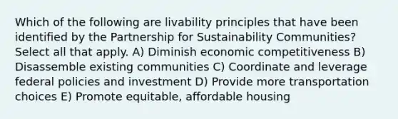 Which of the following are livability principles that have been identified by the Partnership for Sustainability Communities?Select all that apply. A) Diminish economic competitiveness B) Disassemble existing communities C) Coordinate and leverage federal policies and investment D) Provide more transportation choices E) Promote equitable, affordable housing