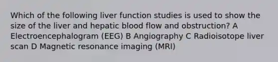 Which of the following liver function studies is used to show the size of the liver and hepatic blood flow and obstruction? A Electroencephalogram (EEG) B Angiography C Radioisotope liver scan D Magnetic resonance imaging (MRI)