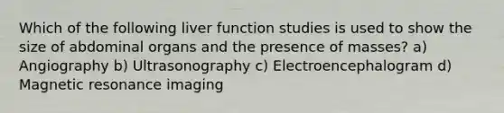 Which of the following liver function studies is used to show the size of abdominal organs and the presence of masses? a) Angiography b) Ultrasonography c) Electroencephalogram d) Magnetic resonance imaging