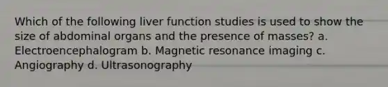 Which of the following liver function studies is used to show the size of abdominal organs and the presence of masses? a. Electroencephalogram b. Magnetic resonance imaging c. Angiography d. Ultrasonography