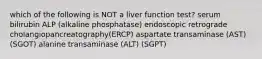 which of the following is NOT a liver function test? serum bilirubin ALP (alkaline phosphatase) endoscopic retrograde cholangiopancreatography(ERCP) aspartate transaminase (AST) (SGOT) alanine transaminase (ALT) (SGPT)