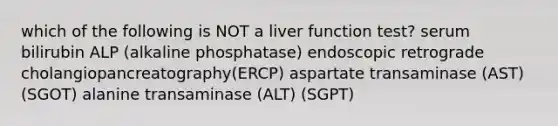 which of the following is NOT a liver function test? serum bilirubin ALP (alkaline phosphatase) endoscopic retrograde cholangiopancreatography(ERCP) aspartate transaminase (AST) (SGOT) alanine transaminase (ALT) (SGPT)