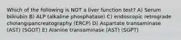 Which of the following is NOT a liver function test? A) Serum bilirubin B) ALP (alkaline phosphatase) C) endoscopic retrograde cholangipancreatography (ERCP) D) Aspartate transaminase (AST) (SGOT) E) Alanine transaminase (AST) (SGPT)