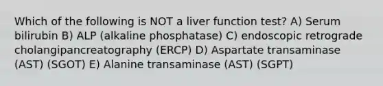 Which of the following is NOT a liver function test? A) Serum bilirubin B) ALP (alkaline phosphatase) C) endoscopic retrograde cholangipancreatography (ERCP) D) Aspartate transaminase (AST) (SGOT) E) Alanine transaminase (AST) (SGPT)