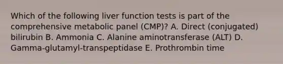 Which of the following liver function tests is part of the comprehensive metabolic panel (CMP)? A. Direct (conjugated) bilirubin B. Ammonia C. Alanine aminotransferase (ALT) D. Gamma-glutamyl-transpeptidase E. Prothrombin time