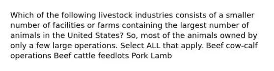 Which of the following livestock industries consists of a smaller number of facilities or farms containing the largest number of animals in the United States? So, most of the animals owned by only a few large operations. Select ALL that apply. Beef cow-calf operations Beef cattle feedlots Pork Lamb