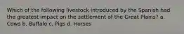 Which of the following livestock introduced by the Spanish had the greatest impact on the settlement of the Great Plains? a. Cows b. Buffalo c. Pigs d. Horses