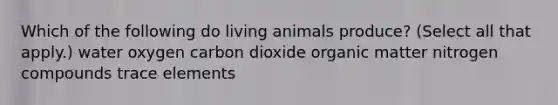 Which of the following do living animals produce? (Select all that apply.) water oxygen carbon dioxide organic matter nitrogen compounds trace elements