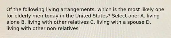 Of the following living arrangements, which is the most likely one for elderly men today in the United States? Select one: A. living alone B. living with other relatives C. living with a spouse D. living with other non-relatives