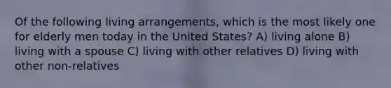 Of the following living arrangements, which is the most likely one for elderly men today in the United States? A) living alone B) living with a spouse C) living with other relatives D) living with other non-relatives