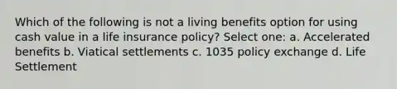 Which of the following is not a living benefits option for using cash value in a life insurance policy? Select one: a. Accelerated benefits b. Viatical settlements c. 1035 policy exchange d. Life Settlement