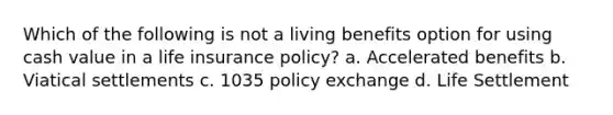 Which of the following is not a living benefits option for using cash value in a life insurance policy? a. Accelerated benefits b. Viatical settlements c. 1035 policy exchange d. Life Settlement