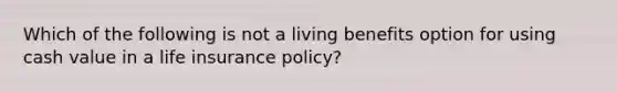 Which of the following is not a living benefits option for using cash value in a life insurance policy?