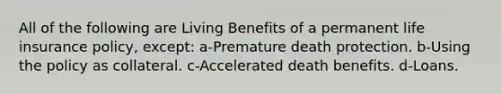 All of the following are Living Benefits of a permanent life insurance policy, except: a-Premature death protection. b-Using the policy as collateral. c-Accelerated death benefits. d-Loans.