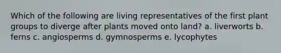 Which of the following are living representatives of the first plant groups to diverge after plants moved onto land? a. liverworts b. ferns c. angiosperms d. gymnosperms e. lycophytes