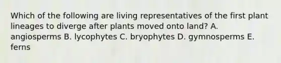 Which of the following are living representatives of the first plant lineages to diverge after plants moved onto land? A. angiosperms B. lycophytes C. bryophytes D. gymnosperms E. ferns