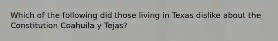 Which of the following did those living in Texas dislike about the Constitution Coahuila y Tejas?