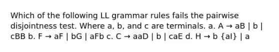 Which of the following LL grammar rules fails the pairwise disjointness test. Where a, b, and c are terminals. a. A → aB | b | cBB b. F → aF | bG | aFb c. C → aaD | b | caE d. H → b (aI) | a