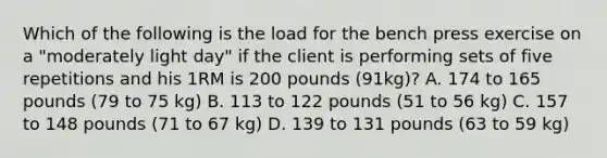 Which of the following is the load for the bench press exercise on a "moderately light day" if the client is performing sets of five repetitions and his 1RM is 200 pounds (91kg)? A. 174 to 165 pounds (79 to 75 kg) B. 113 to 122 pounds (51 to 56 kg) C. 157 to 148 pounds (71 to 67 kg) D. 139 to 131 pounds (63 to 59 kg)