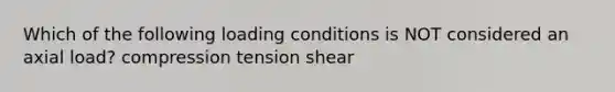 Which of the following loading conditions is NOT considered an axial load? compression tension shear