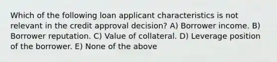 Which of the following loan applicant characteristics is not relevant in the credit approval decision? A) Borrower income. B) Borrower reputation. C) Value of collateral. D) Leverage position of the borrower. E) None of the above