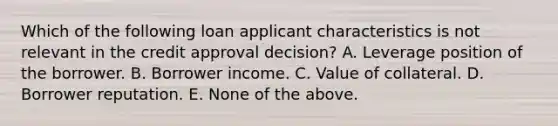 Which of the following loan applicant characteristics is not relevant in the credit approval decision? A. Leverage position of the borrower. B. Borrower income. C. Value of collateral. D. Borrower reputation. E. None of the above.