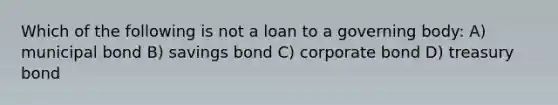 Which of the following is not a loan to a governing body: A) municipal bond B) savings bond C) corporate bond D) treasury bond