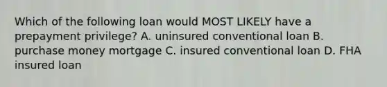 Which of the following loan would MOST LIKELY have a prepayment privilege? A. uninsured conventional loan B. purchase money mortgage C. insured conventional loan D. FHA insured loan