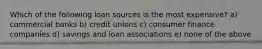 Which of the following loan sources is the most expensive? a) commercial banks b) credit unions c) consumer finance companies d) savings and loan associations e) none of the above