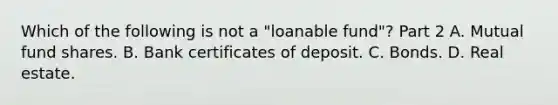 Which of the following is not a​ "loanable fund"? Part 2 A. Mutual fund shares. B. Bank certificates of deposit. C. Bonds. D. Real estate.