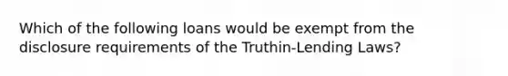 Which of the following loans would be exempt from the disclosure requirements of the Truthin-Lending Laws?
