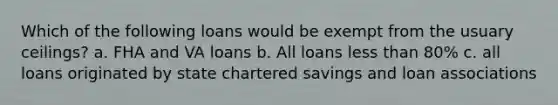 Which of the following loans would be exempt from the usuary ceilings? a. FHA and VA loans b. All loans less than 80% c. all loans originated by state chartered savings and loan associations