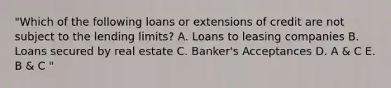 "Which of the following loans or extensions of credit are not subject to the lending limits? A. Loans to leasing companies B. Loans secured by real estate C. Banker's Acceptances D. A & C E. B & C "