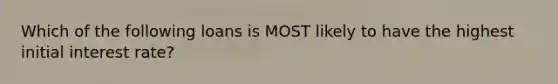 Which of the following loans is MOST likely to have the highest initial interest rate?