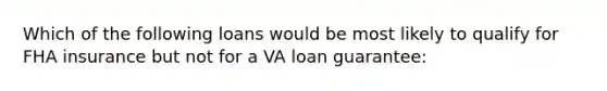 Which of the following loans would be most likely to qualify for FHA insurance but not for a VA loan guarantee: