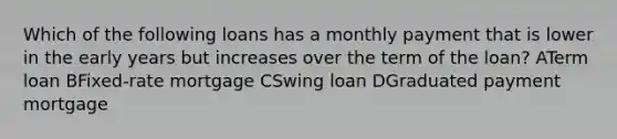 Which of the following loans has a monthly payment that is lower in the early years but increases over the term of the loan? ATerm loan BFixed-rate mortgage CSwing loan DGraduated payment mortgage