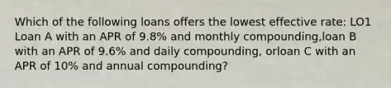 Which of the following loans offers the lowest effective rate: LO1 Loan A with an APR of 9.8% and monthly compounding,loan B with an APR of 9.6% and daily compounding, orloan C with an APR of 10% and annual compounding?