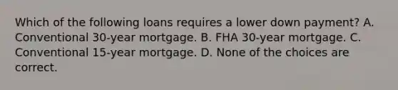 Which of the following loans requires a lower down payment? A. Conventional 30-year mortgage. B. FHA 30-year mortgage. C. Conventional 15-year mortgage. D. None of the choices are correct.